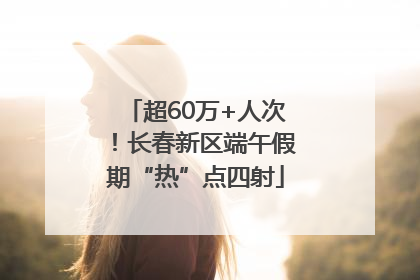 超60万+人次！长春新区端午假期“热”点四射