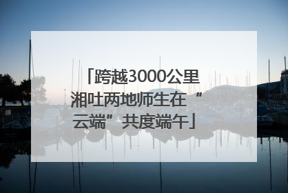 跨越3000公里 湘吐两地师生在“云端”共度端午
