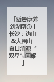 避暑康养到湖南①丨长沙：沩山&大围山 夏日清凉“双星”闪耀