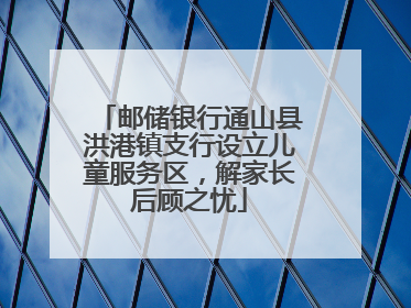 邮储银行通山县洪港镇支行设立儿童服务区，解家长后顾之忧