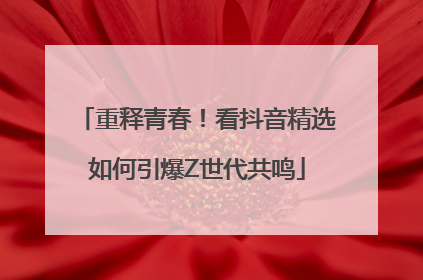 重释青春！看抖音精选如何引爆Z世代共鸣
