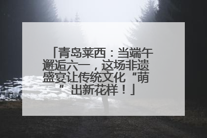 青岛莱西：当端午邂逅六一，这场非遗盛宴让传统文化“萌”出新花样！