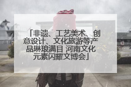 非遗、工艺美术、创意设计、文化旅游等产品琳琅满目 河南文化元素闪耀文博会