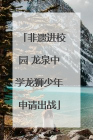 非遗进校园 龙泉中学龙狮少年申请出战