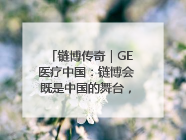 链博传奇｜GE医疗中国：链博会既是中国的舞台，也是世界的橱窗