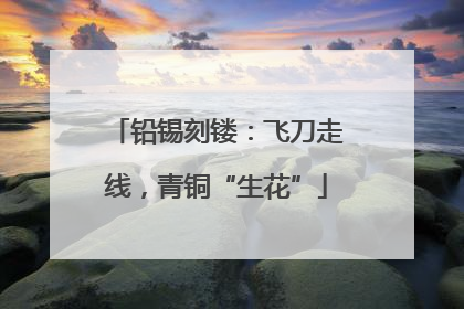 铅锡刻镂：飞刀走线，青铜“生花”