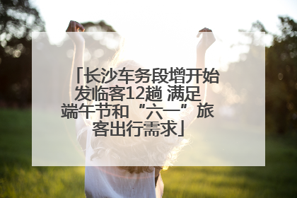 长沙车务段增开始发临客12趟 满足端午节和“六一”旅客出行需求
