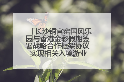 长沙铜官窑国风乐园与香港金彩假期签署战略合作框架协议 实现相关入境游业务增收超亿元