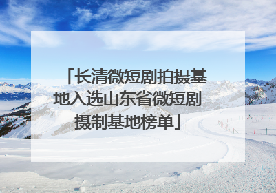 长清微短剧拍摄基地入选山东省微短剧摄制基地榜单