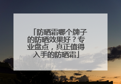 防晒霜哪个牌子的防晒效果好？专业盘点，真正值得入手的防晒霜