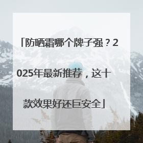 防晒霜哪个牌子强？2025年最新推荐，这十款效果好还巨安全