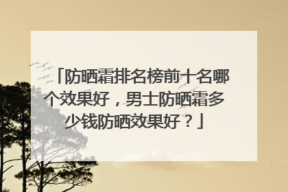 防晒霜排名榜前十名哪个效果好，男士防晒霜多少钱防晒效果好？