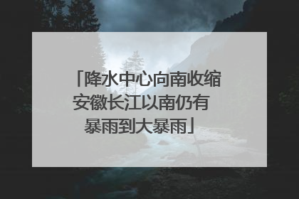 降水中心向南收缩 安徽长江以南仍有暴雨到大暴雨
