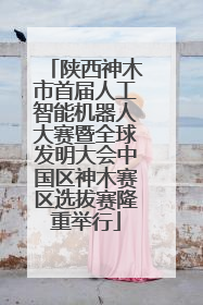 陕西神木市首届人工智能机器人大赛暨全球发明大会中国区神木赛区选拔赛隆重举行