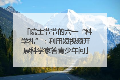 院士爷爷的六一“科学礼”：利用短视频开展科学家答青少年问