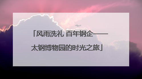 风雨洗礼 百年钢企——太钢博物园的时光之旅