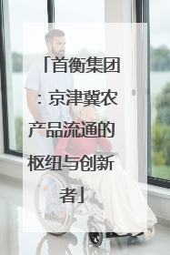 首衡集团：京津冀农产品流通的枢纽与创新者
