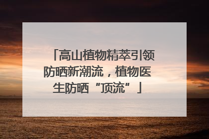 高山植物精萃引领防晒新潮流，植物医生防晒“顶流”