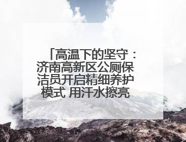 高温下的坚守：济南高新区公厕保洁员开启精细养护模式 用汗水擦亮城市文明窗口