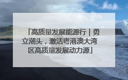 高质量发展能源行｜勇立潮头，激活粤港澳大湾区高质量发展动力源