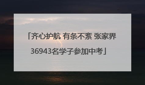 齐心护航 有条不紊 张家界36943名学子参加中考
