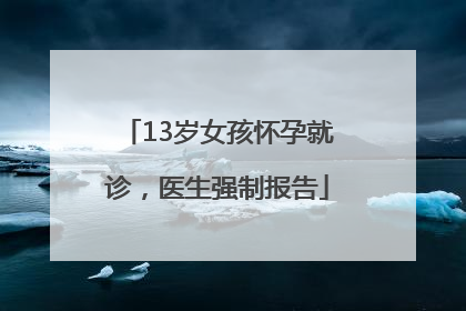 13岁女孩怀孕就诊，医生强制报告