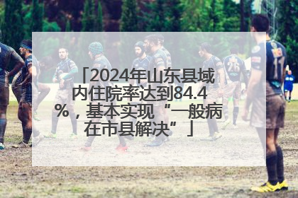 2024年山东县域内住院率达到84.4%，基本实现“一般病在市县解决”