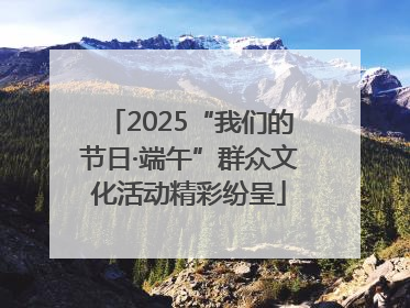 2025“我们的节日·端午”群众文化活动精彩纷呈