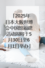 2025年日本大阪世博会中国馆福建活动周将于5月30日至6月1日举办