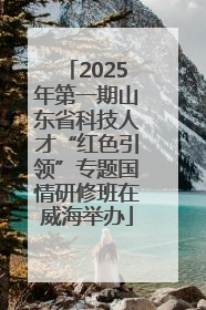 2025年第一期山东省科技人才“红色引领”专题国情研修班在威海举办