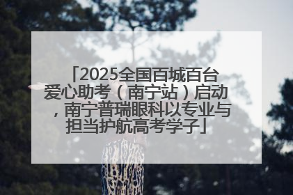 2025全国百城百台爱心助考（南宁站）启动，南宁普瑞眼科以专业与担当护航高考学子