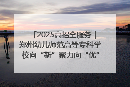 2025高招全服务｜郑州幼儿师范高等专科学校向“新”聚力向“优”提质 努力打造特色鲜明的高水平师范院校