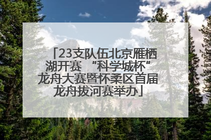 23支队伍北京雁栖湖开赛 “科学城杯”龙舟大赛暨怀柔区首届龙舟拔河赛举办
