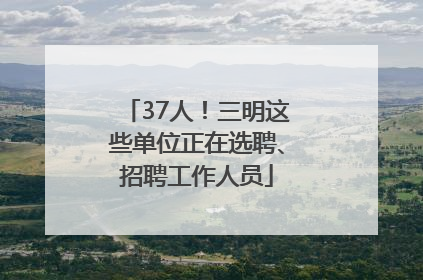 37人！三明这些单位正在选聘、招聘工作人员