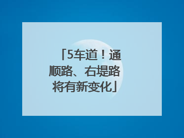 5车道！通顺路、右堤路将有新变化