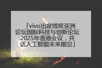 vivo出席博鳌亚洲论坛国际科技与创新论坛2025年香港会议，共话人工智能未来图景